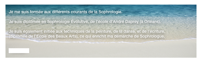 
   Je me suis formée aux différents courants de la Sophrologie.

   Je suis diplômée en Sophrologie Évolutive, de l'école d'André Daprey (à Orléans).

   Je suis également initiée aux techniques de la peinture, de la danse, et de l'écriture,
   (diplômée de l’Ecole des Beaux Arts), ce qui enrichit ma démarche de Sophrologue.


   - Contact -
